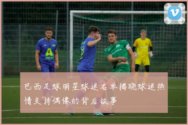 巴西足球明星球迷名单揭晓球迷热情支持偶像的背后故事