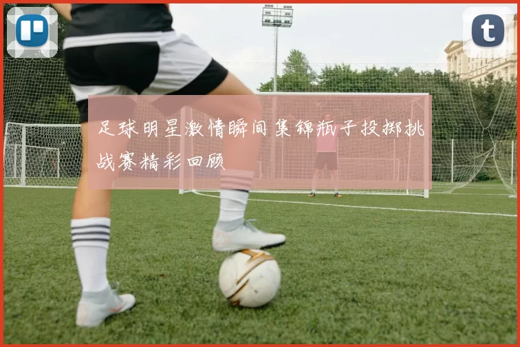 足球明星激情瞬间集锦瓶子投掷挑战赛精彩回顾