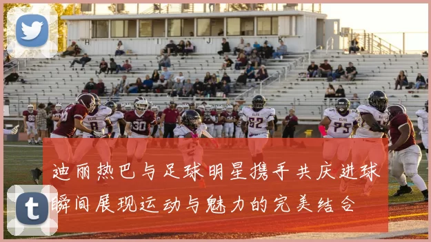 迪丽热巴与足球明星携手共庆进球瞬间展现运动与魅力的完美结合