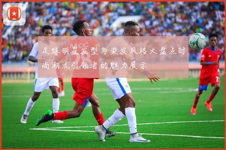 足球明星发型与染发风格大盘点时尚潮流引领者的魅力展示