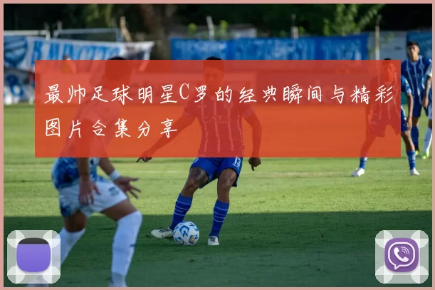 最帅足球明星C罗的经典瞬间与精彩图片合集分享