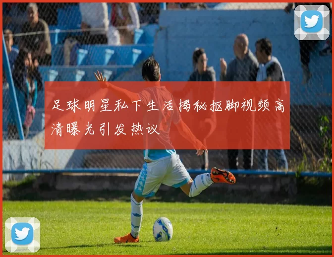 足球明星私下生活揭秘抠脚视频高清曝光引发热议