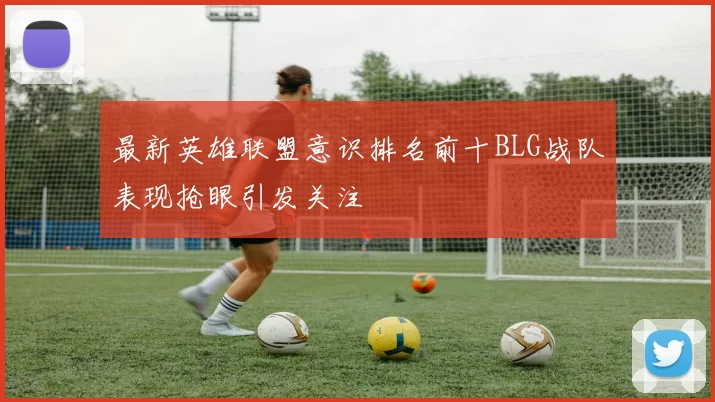 最新英雄联盟意识排名前十BLG战队表现抢眼引发关注