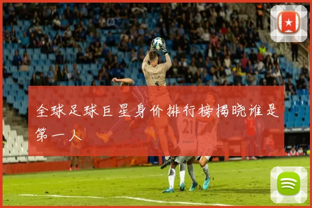 全球足球巨星身价排行榜揭晓谁是第一人