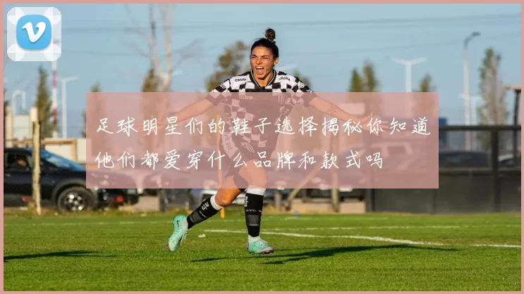 足球明星们的鞋子选择揭秘你知道他们都爱穿什么品牌和款式吗