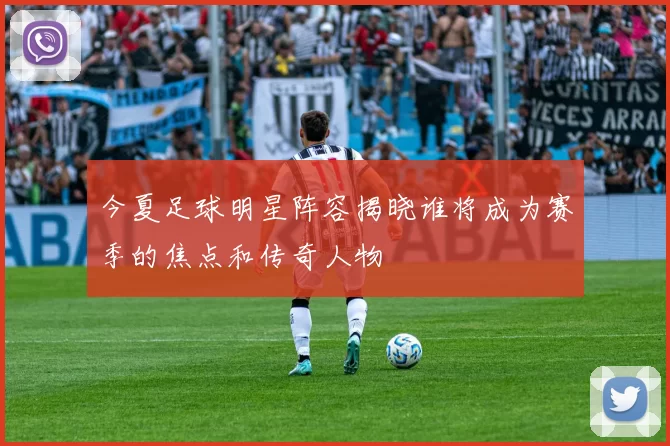 今夏足球明星阵容揭晓谁将成为赛季的焦点和传奇人物