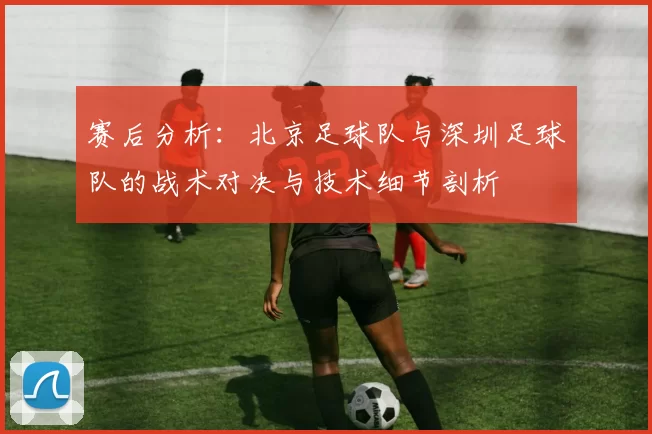 赛后分析：北京足球队与深圳足球队的战术对决与技术细节剖析
