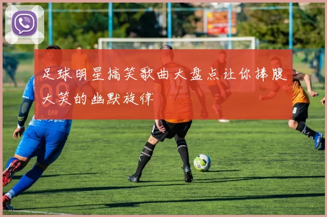 足球明星搞笑歌曲大盘点让你捧腹大笑的幽默旋律