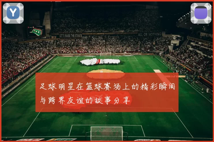 足球明星在篮球赛场上的精彩瞬间与跨界友谊的故事分享