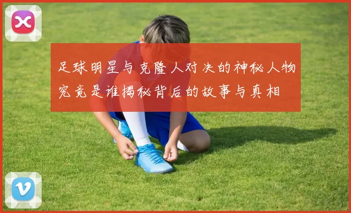 足球明星与克隆人对决的神秘人物究竟是谁揭秘背后的故事与真相