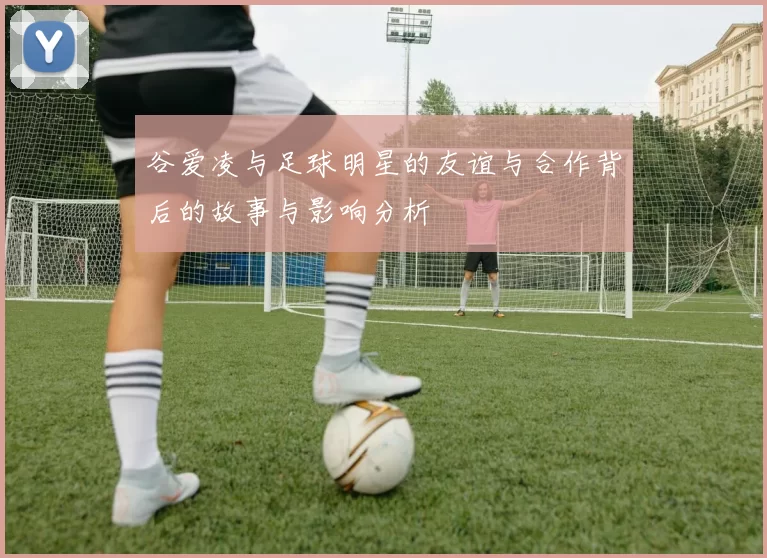 谷爱凌与足球明星的友谊与合作背后的故事与影响分析