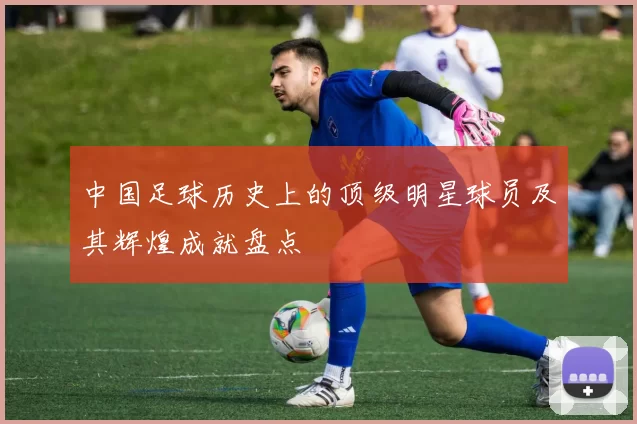 中国足球历史上的顶级明星球员及其辉煌成就盘点