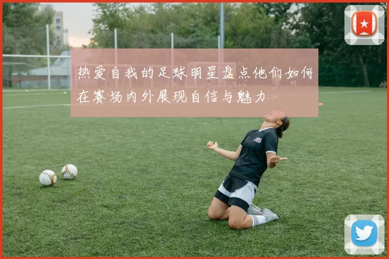 热爱自我的足球明星盘点他们如何在赛场内外展现自信与魅力