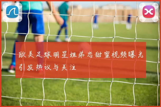 欧美足球明星姐弟恋甜蜜视频曝光引发热议与关注