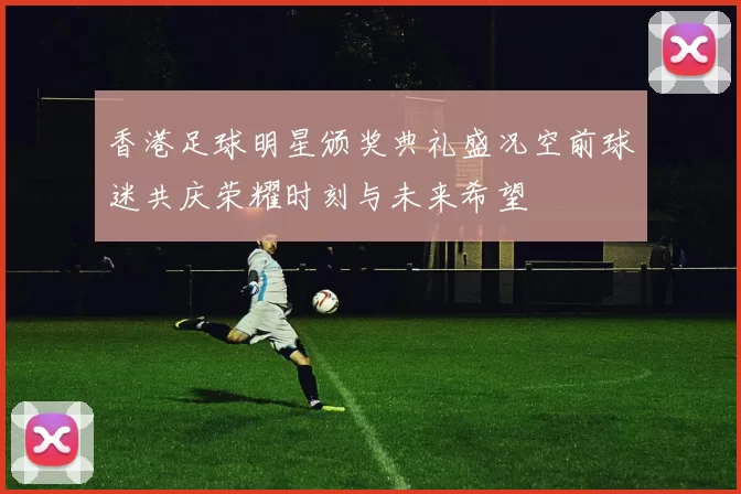 香港足球明星颁奖典礼盛况空前球迷共庆荣耀时刻与未来希望