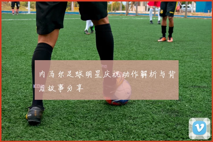 内马尔足球明星庆祝动作解析与背后故事分享