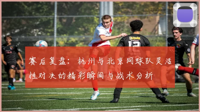 赛后复盘：杭州与北京网球队灵活性对决的精彩瞬间与战术分析