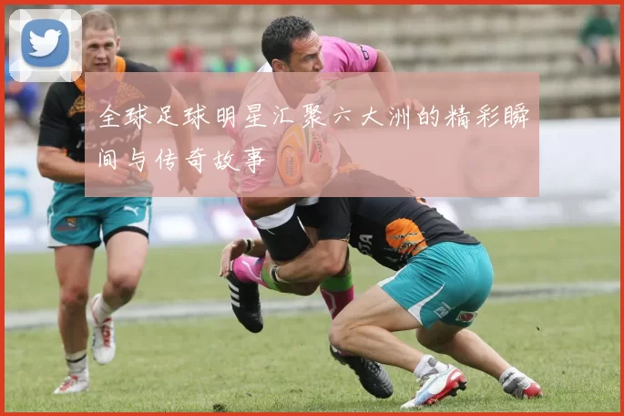 全球足球明星汇聚六大洲的精彩瞬间与传奇故事