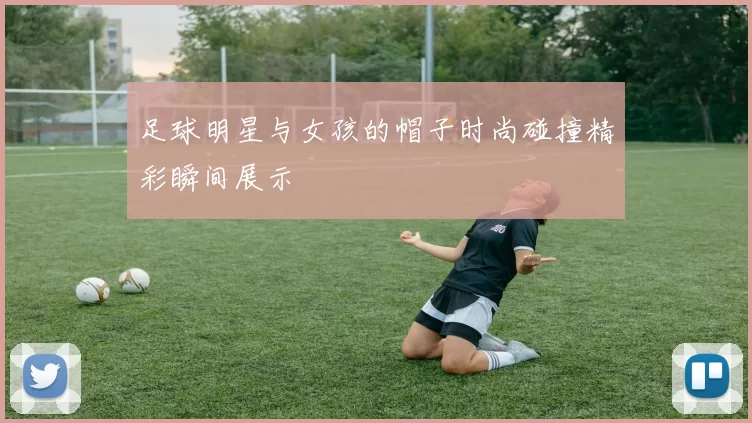 足球明星与女孩的帽子时尚碰撞精彩瞬间展示