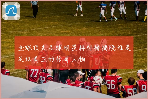 全球顶尖足球明星排行榜揭晓谁是足坛真正的传奇人物