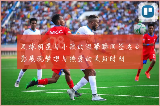 足球明星与小孩的温馨瞬间签名合影展现梦想与热爱的美好时刻