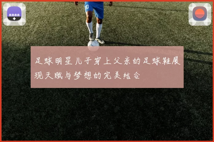 足球明星儿子穿上父亲的足球鞋展现天赋与梦想的完美结合