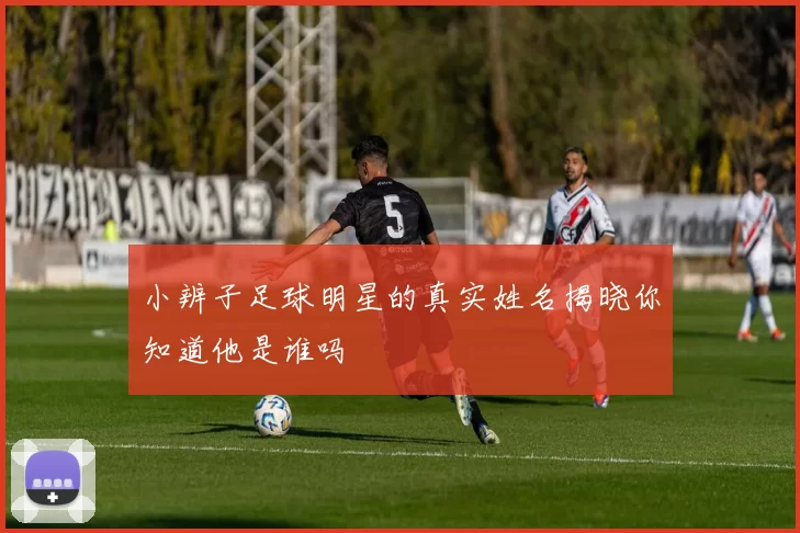 小辨子足球明星的真实姓名揭晓你知道他是谁吗