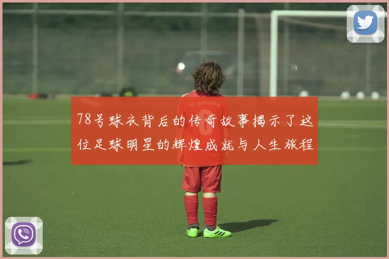 78号球衣背后的传奇故事揭示了这位足球明星的辉煌成就与人生旅程