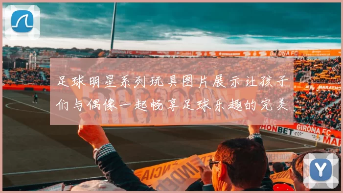 足球明星系列玩具图片展示让孩子们与偶像一起畅享足球乐趣的完美选择