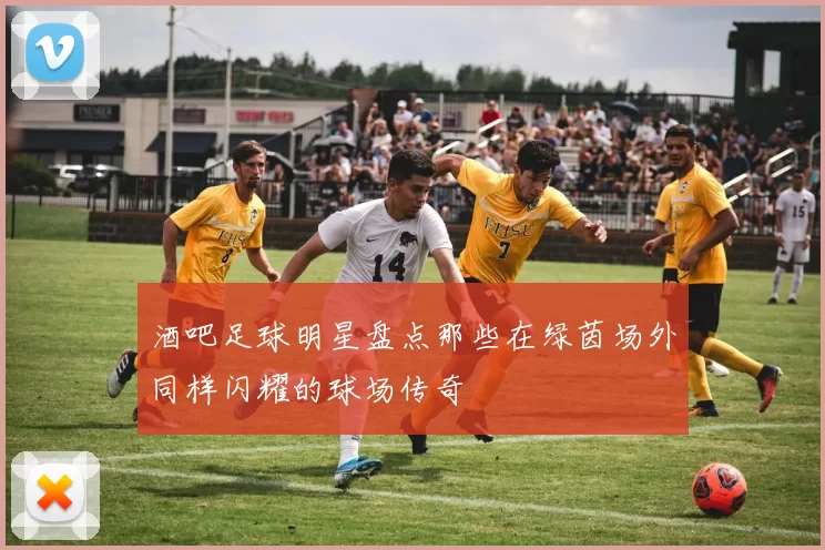 酒吧足球明星盘点那些在绿茵场外同样闪耀的球场传奇