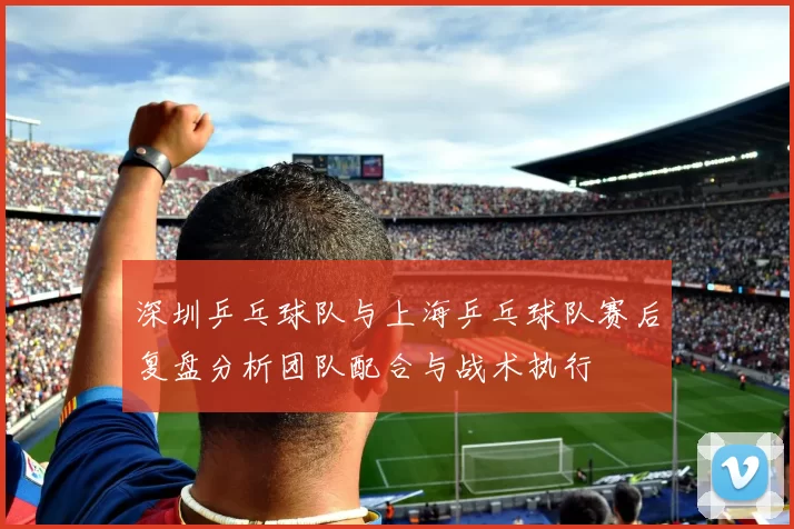深圳乒乓球队与上海乒乓球队赛后复盘分析团队配合与战术执行