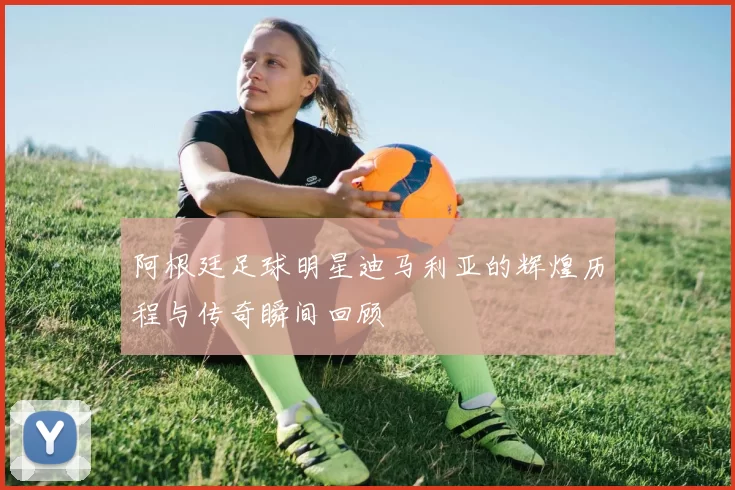 阿根廷足球明星迪马利亚的辉煌历程与传奇瞬间回顾