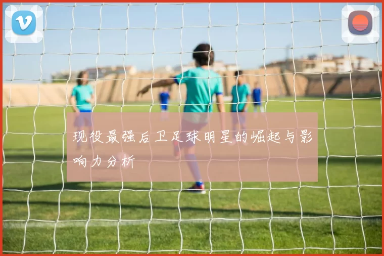 现役最强后卫足球明星的崛起与影响力分析