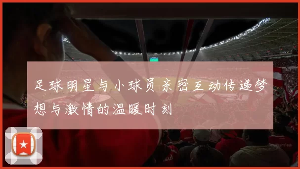 足球明星与小球员亲密互动传递梦想与激情的温暖时刻