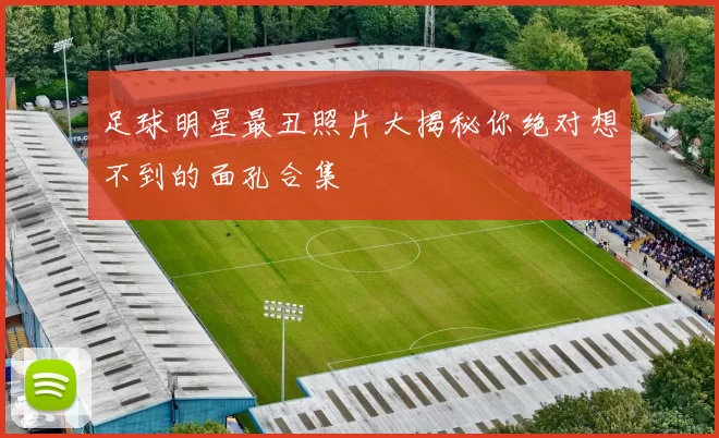 足球明星最丑照片大揭秘你绝对想不到的面孔合集